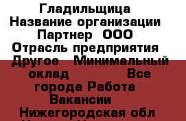 Гладильщица › Название организации ­ Партнер, ООО › Отрасль предприятия ­ Другое › Минимальный оклад ­ 20 000 - Все города Работа » Вакансии   . Нижегородская обл.,Нижний Новгород г.